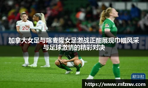 加拿大女足与喀麦隆女足激战正酣展现巾帼风采与足球激情的精彩对决